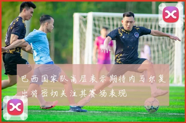 巴西国家队高层表示期待内马尔复出将密切关注其赛场表现