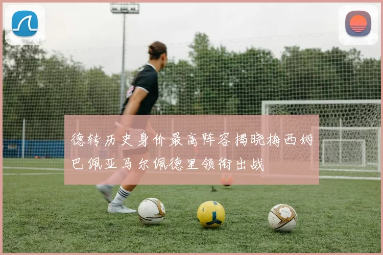 德转历史身价最高阵容揭晓梅西姆巴佩亚马尔佩德里领衔出战