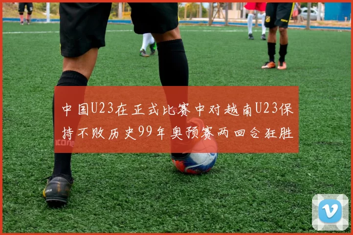 中国U23在正式比赛中对越南U23保持不败历史99年奥预赛两回合狂胜7-0