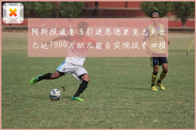 阿斯报道皇马引进恩德里克总支出已达7000万欧元能否实现投资回报