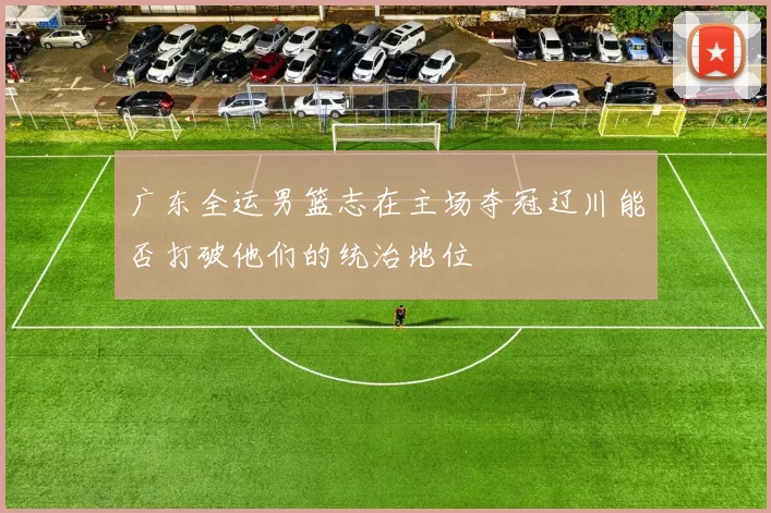 广东全运男篮志在主场夺冠辽川能否打破他们的统治地位
