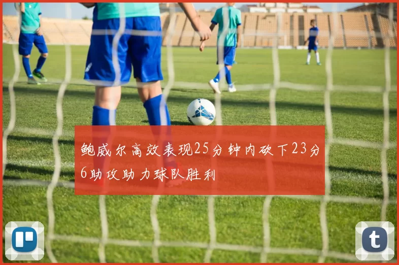 鲍威尔高效表现25分钟内砍下23分6助攻助力球队胜利