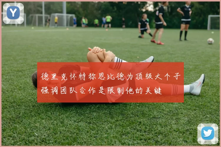 德里克怀特称恩比德为顶级大个子强调团队合作是限制他的关键