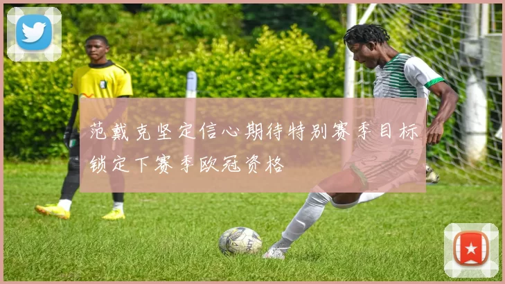 范戴克坚定信心期待特别赛季目标锁定下赛季欧冠资格