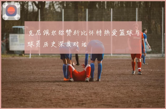 克尼佩尔称赞科比怀特热爱篮球与球员历史深度对话