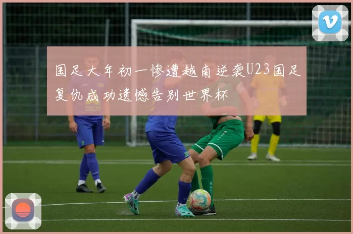 国足大年初一惨遭越南逆袭U23国足复仇成功遗憾告别世界杯