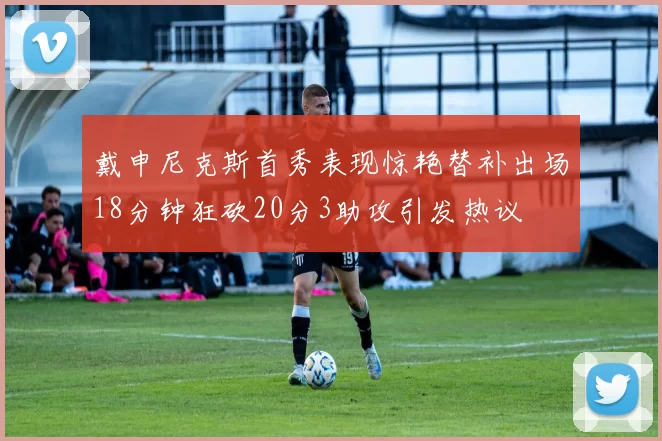 戴申尼克斯首秀表现惊艳替补出场18分钟狂砍20分3助攻引发热议