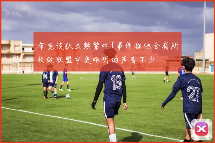 布克谈狄龙频繁吃T事件称他会有所收敛联盟中更难听的声音不少