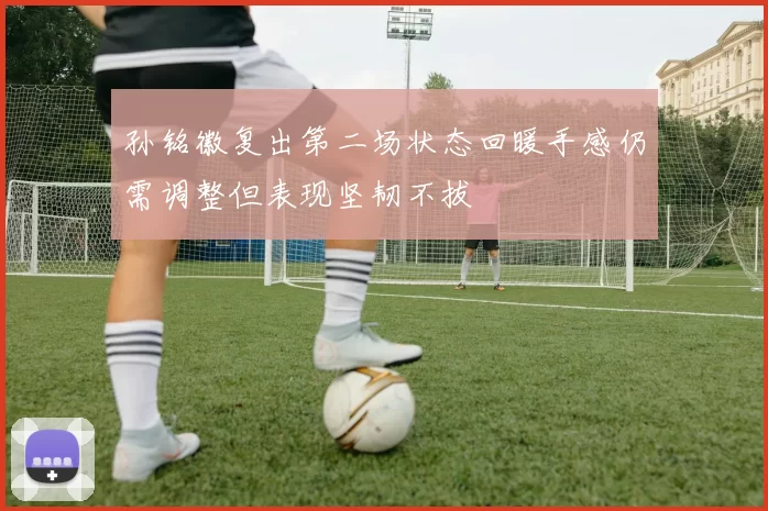孙铭徽复出第二场状态回暖手感仍需调整但表现坚韧不拔